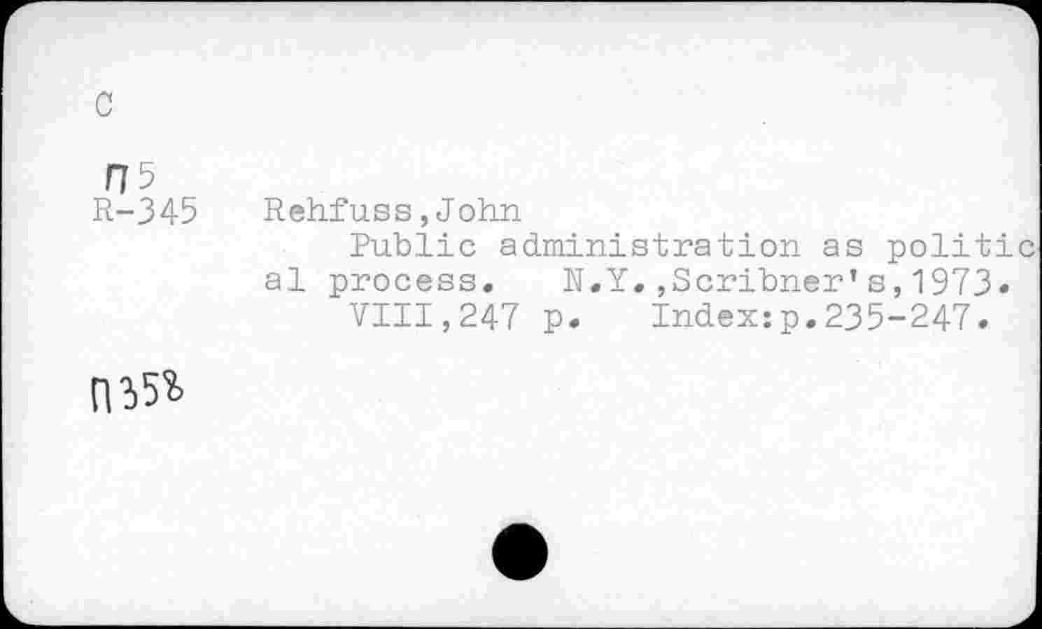 ﻿c
/75
R-345
Rehfuss,John
Public administration as politi al process, N.Y.,Scribner’s,1973«
VIII,247 p. Index:p.235-247.
